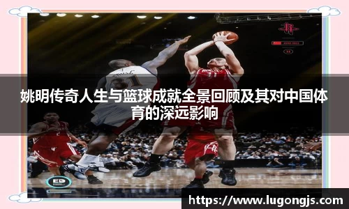 姚明传奇人生与篮球成就全景回顾及其对中国体育的深远影响