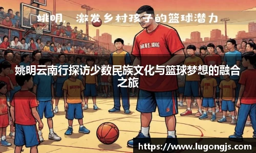 姚明云南行探访少数民族文化与篮球梦想的融合之旅