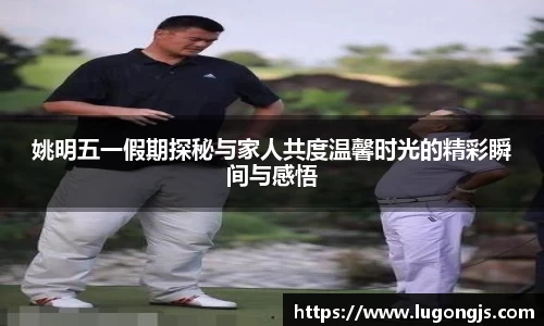 姚明五一假期探秘与家人共度温馨时光的精彩瞬间与感悟