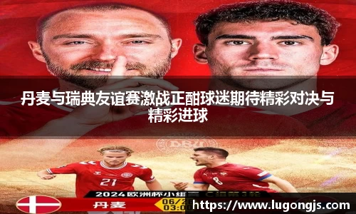 丹麦与瑞典友谊赛激战正酣球迷期待精彩对决与精彩进球