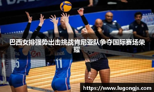 巴西女排强势出击挑战肯尼亚队争夺国际赛场荣耀